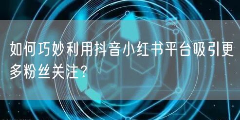 如何巧妙利用抖音小红书平台吸引更多粉丝关注？