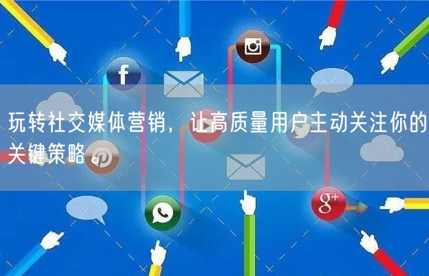玩转社交媒体营销,让高质量用户主动关注你的关键策略。
