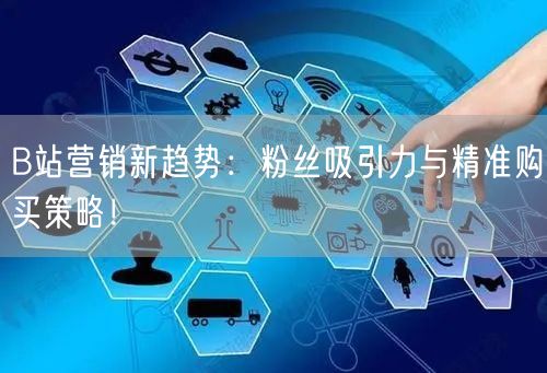 B站营销新趋势:粉丝吸引力与精准购买策略!