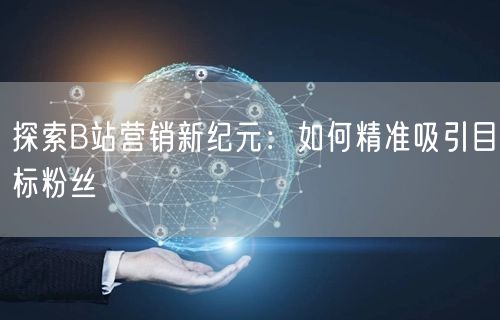 探索B站营销新纪元:如何精准吸引目标粉丝