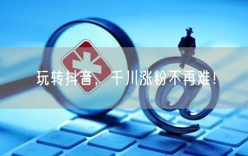 玩转抖音，千川涨粉不再难！