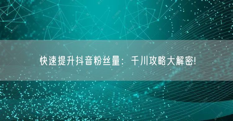 快速提升抖音粉丝量：千川攻略大解密!