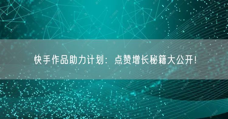 快手作品助力计划：点赞增长秘籍大公开！