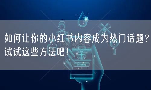 如何让你的小红书内容成为热门话题？试试这些方法吧！
