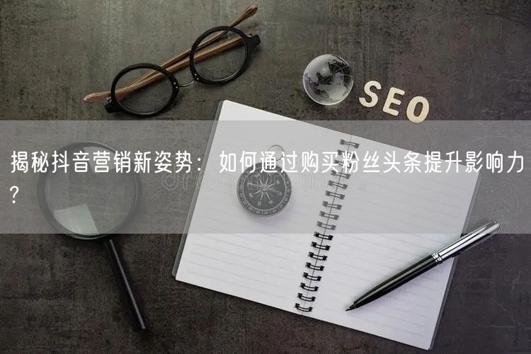 揭秘抖音营销新姿势：如何通过购买粉丝头条提升影响力?