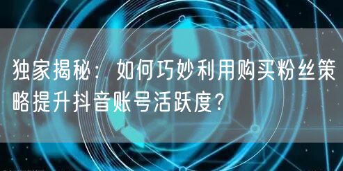 独家揭秘:如何巧妙利用购买粉丝策略提升抖音账号活跃度?