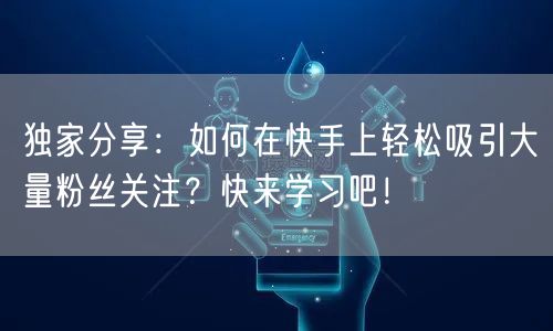 独家分享：如何在快手上轻松吸引大量粉丝关注？快来学习吧！