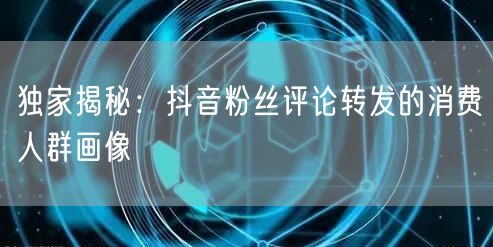 独家揭秘:抖音粉丝评论转发的消费人群画像