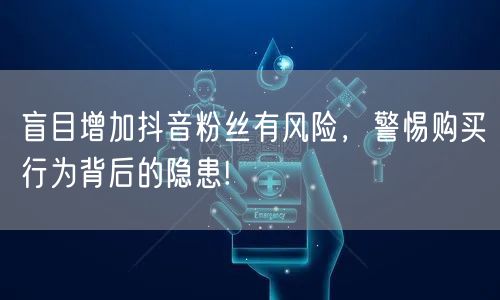 盲目增加抖音粉丝有风险,警惕购买行为背后的隐患!