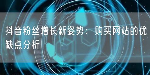 抖音粉丝增长新姿势:购买网站的优缺点分析