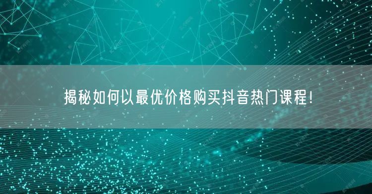 揭秘如何以最优价格购买抖音热门课程！