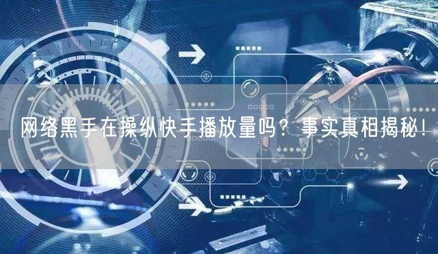 网络黑手在操纵快手播放量吗？事实真相揭秘！