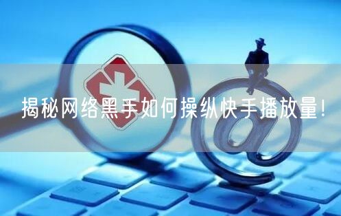揭秘网络黑手如何操纵快手播放量！