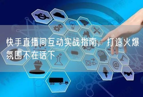 快手直播间互动实战指南，打造火爆氛围不在话下