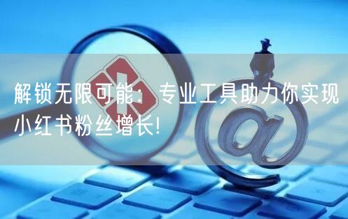 解锁无限可能：专业工具助力你实现小红书粉丝增长!