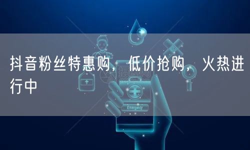 抖音粉丝特惠购,低价抢购,火热进行中