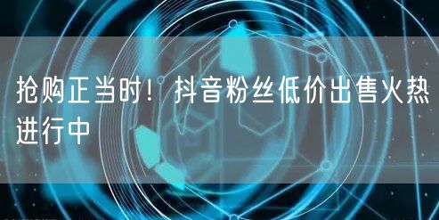 抢购正当时!抖音粉丝低价出售火热进行中