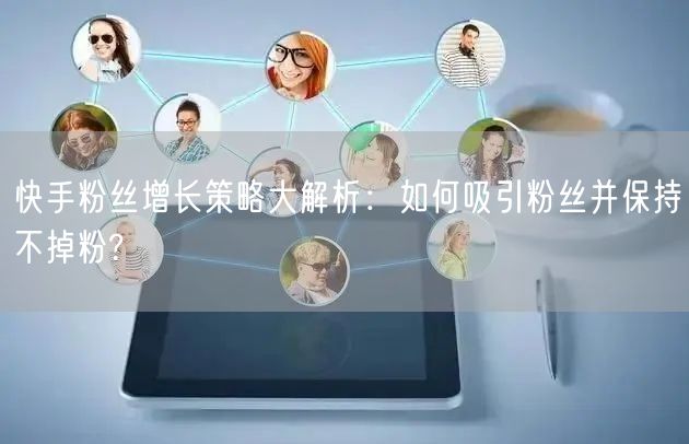 快手粉丝增长策略大解析：如何吸引粉丝并保持不掉粉?