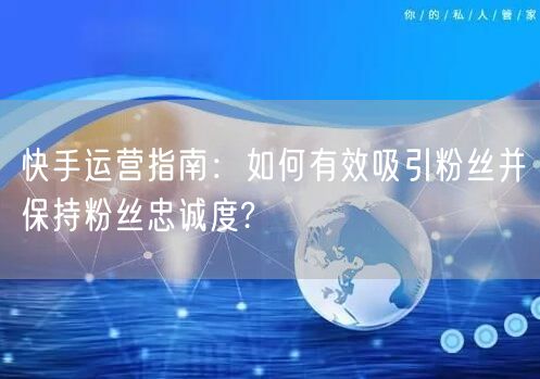 快手运营指南：如何有效吸引粉丝并保持粉丝忠诚度?