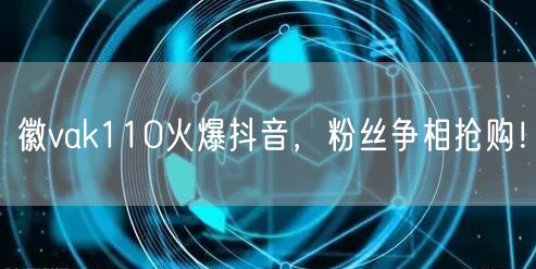 徽vak110火爆抖音,粉丝争相抢购!