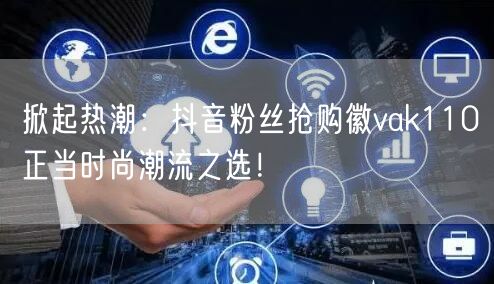 掀起热潮：抖音粉丝抢购徽vak110正当时尚潮流之选！