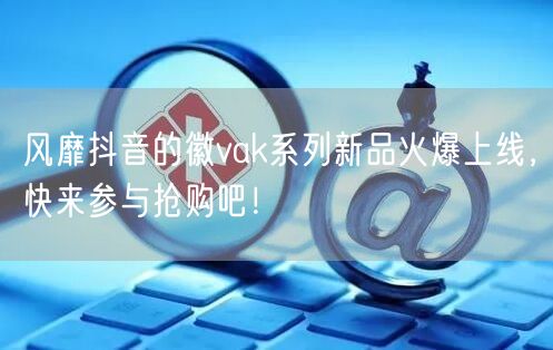 风靡抖音的徽vak系列新品火爆上线，快来参与抢购吧！
