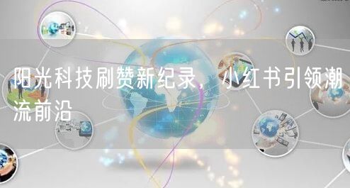 阳光科技刷赞新纪录，小红书引领潮流前沿
