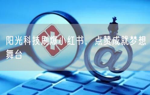阳光科技刷爆小红书，点赞成就梦想舞台