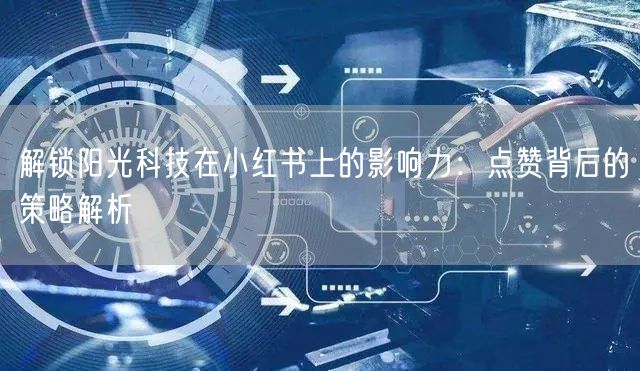 解锁阳光科技在小红书上的影响力：点赞背后的策略解析