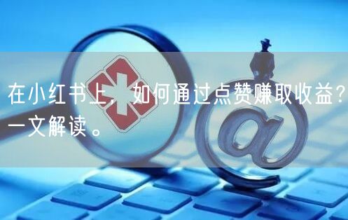在小红书上，如何通过点赞赚取收益？一文解读。