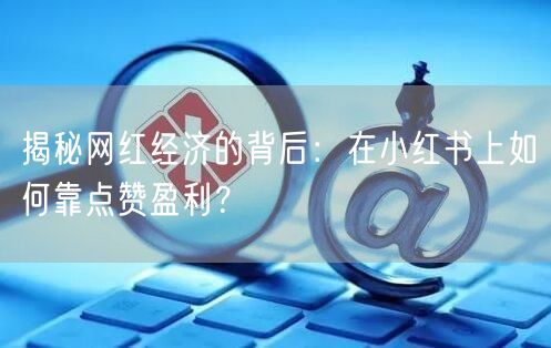 揭秘网红经济的背后：在小红书上如何靠点赞盈利？