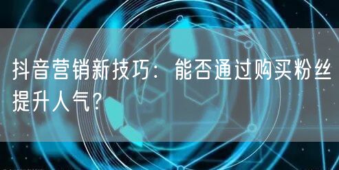 抖音营销新技巧:能否通过购买粉丝提升人气?