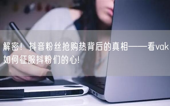 解密！抖音粉丝抢购热背后的真相——看vak如何征服抖粉们的心!