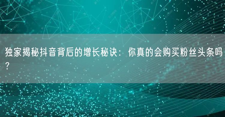 独家揭秘抖音背后的增长秘诀:你真的会购买粉丝头条吗?