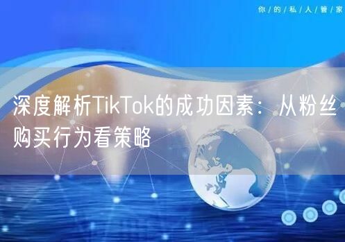 深度解析TikTok的成功因素：从粉丝购买行为看策略
