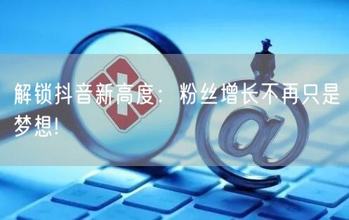 解锁抖音新高度：粉丝增长不再只是梦想!