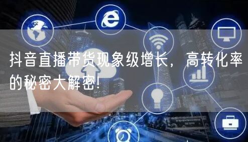 抖音直播带货现象级增长，高转化率的秘密大解密!