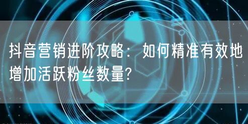 抖音营销进阶攻略:如何精准有效地增加活跃粉丝数量?