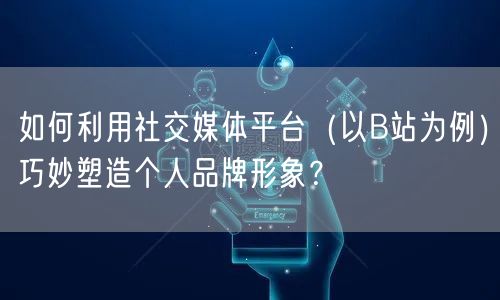 如何利用社交媒体平台(以B站为例)巧妙塑造个人品牌形象?
