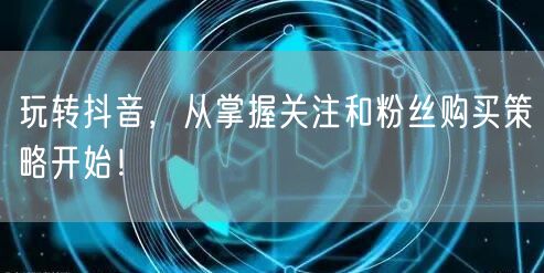 玩转抖音，从掌握关注和粉丝购买策略开始！
